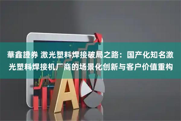 華鑫證券 激光塑料焊接破局之路：国产化知名激光塑料焊接机厂商的场景化创新与客户价值重构