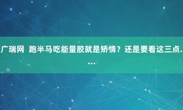 广瑞网  跑半马吃能量胶就是矫情？还是要看这三点....