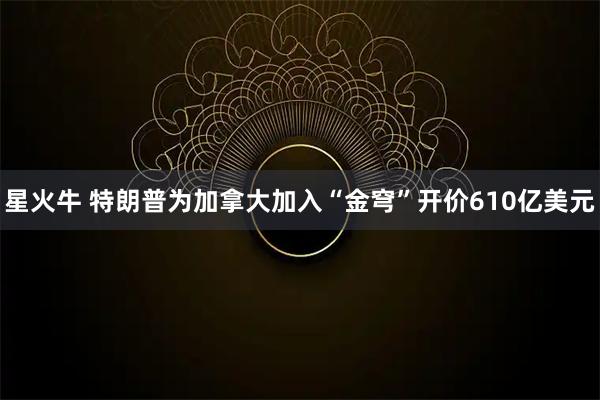星火牛 特朗普为加拿大加入“金穹”开价610亿美元