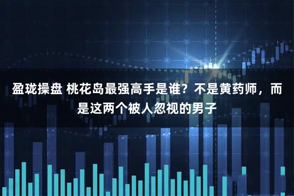 盈珑操盘 桃花岛最强高手是谁？不是黄药师，而是这两个被人忽视的男子