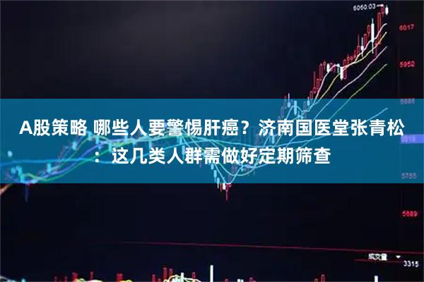 A股策略 哪些人要警惕肝癌?济南国医堂张青松:这几类人群需做好定期筛查