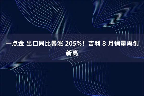 一点金 出口同比暴涨 205%！吉利 8 月销量再创新高